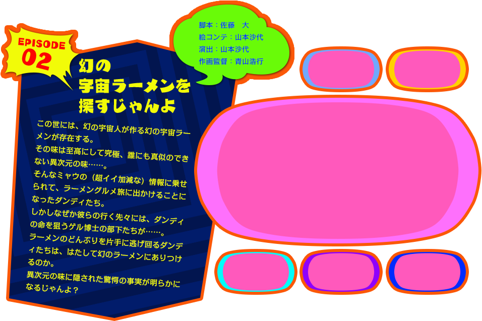 EPISODE 02　幻の宇宙ラーメンを探すじゃんよ　この世には、幻の宇宙人が作る幻の宇宙ラーメンが存在する。
その味は至高にして究極、誰にも真似のできない異次元の味……。
そんなミャウの（超イイ加減な）情報に乗せられて、
ラーメングルメ旅に出かけることになったダンディたち。
しかしなぜか彼らの行く先々には、ダンディの命を狙うゲル博士の部下たちが……。
ラーメンのどんぶりを片手に逃げ回るダンディたちは、はたして幻のラーメンにありつけるのか。
異次元の味に隠された驚愕の事実が明らかになるじゃんよ？（脚本：佐藤　大／絵コンテ：山本沙代／演出：山本沙代／作画監督：青山浩行）