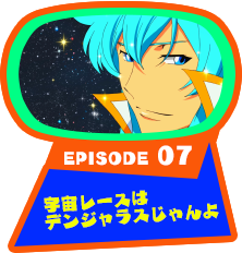 EPISODE 07　宇宙レースはデンジャラスじゃんよ