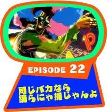 EPISODE 22　同じバカなら踊らにゃ損じゃんよ