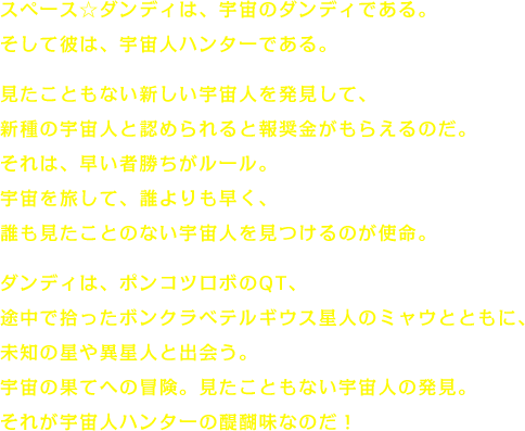 スペース☆ダンディは、宇宙のダンディである。そして彼は、宇宙人ハンターである。　見たこともない新しい宇宙人を発見して、新種の宇宙人と認められると報奨金がもらえるのだ。それは、早い者勝ちがルール。宇宙を旅して、誰よりも早く、誰も見たことのない宇宙人を見つけるのが使命。　ダンディは、ポンコツロボのQT、途中で拾ったボンクラベテルギウス星人のミャウとともに、未知の星や異星人と出会う。宇宙の果てへの冒険。見たこともない宇宙人の発見。それが宇宙人ハンターの醍醐味なのだ！